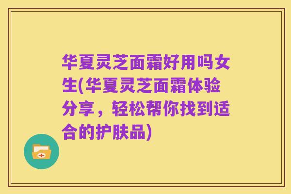 华夏灵芝面霜好用吗女生(华夏灵芝面霜体验分享,轻松帮你找到适合的护肤品)