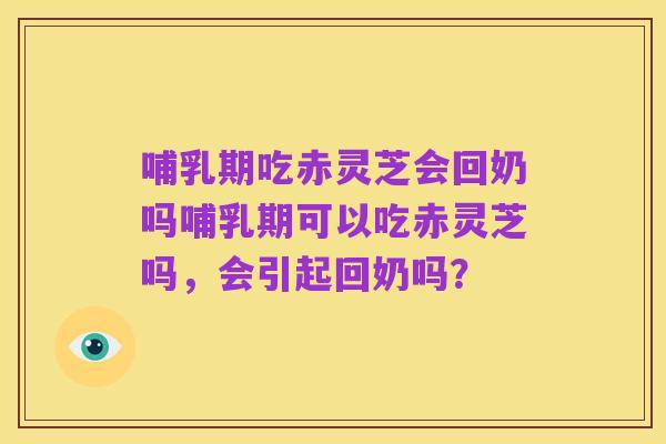 哺乳期吃赤灵芝会回奶吗哺乳期可以吃赤灵芝吗,会引起回奶吗?