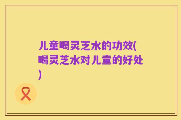 儿童喝灵芝水的功效(喝灵芝水对儿童的好处)
