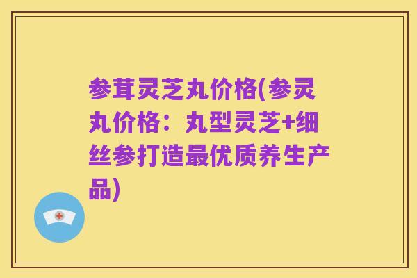 参茸灵芝丸价格(参灵丸价格：丸型灵芝+细丝参打造最优质养生产品)