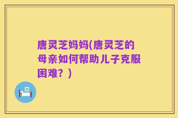 唐灵芝妈妈(唐灵芝的母亲如何帮助儿子克服困难?)
