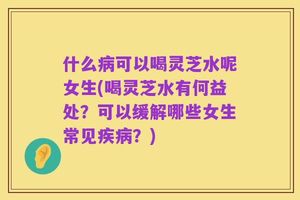 什么病可以喝灵芝水呢女生(喝灵芝水有何益处？可以缓解哪些女生常见疾病？)