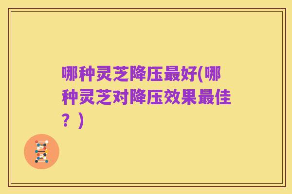 哪种灵芝降压最好(哪种灵芝对降压效果最佳?)