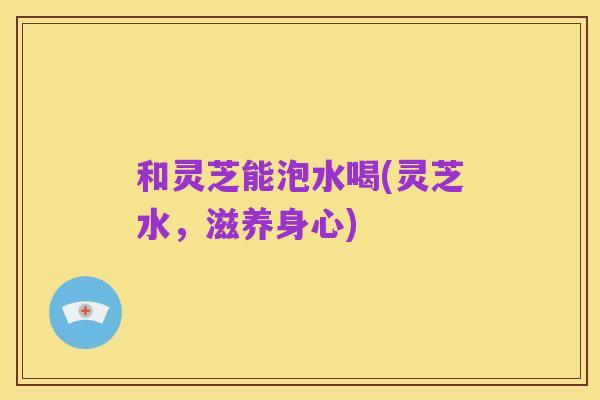 和灵芝能泡水喝(灵芝水,滋养身心)