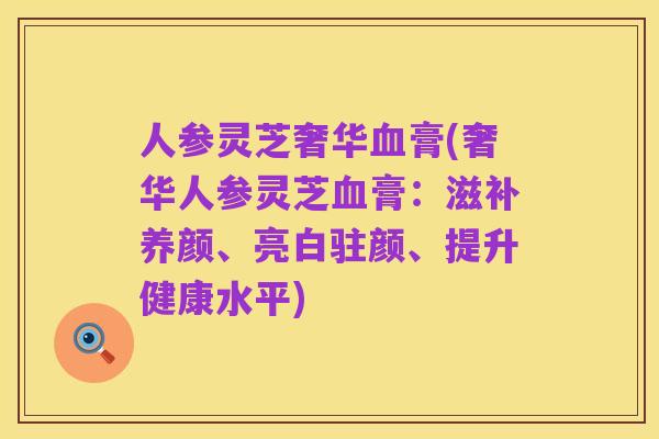 人参灵芝奢华血膏(奢华人参灵芝血膏：滋补养颜、亮白驻颜、提升健康水平)