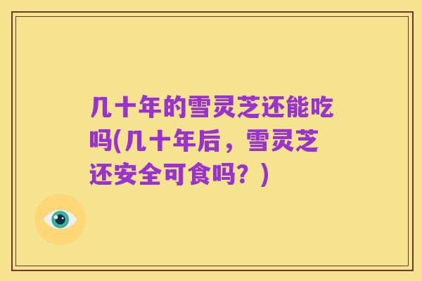 几十年的雪灵芝还能吃吗(几十年后,雪灵芝还安全可食吗?)