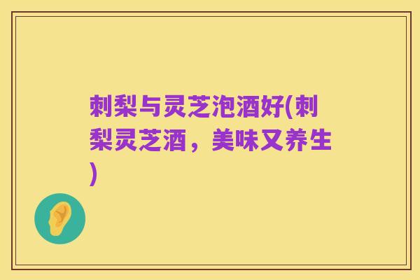 刺梨与灵芝泡酒好(刺梨灵芝酒，美味又养生)