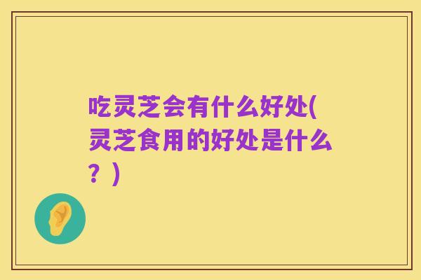 吃灵芝会有什么好处(灵芝食用的好处是什么?)