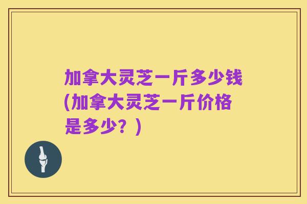 加拿大灵芝一斤多少钱(加拿大灵芝一斤价格是多少?)