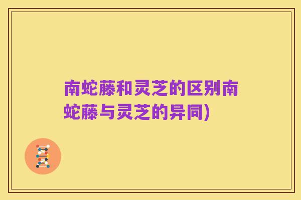 南蛇藤和灵芝的区别南蛇藤与灵芝的异同)