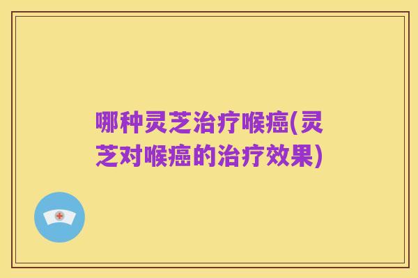 哪种灵芝治疗喉癌(灵芝对喉癌的治疗效果)