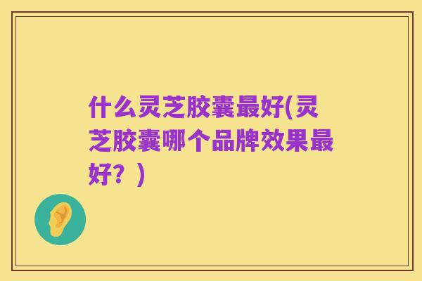 什么灵芝胶囊最好(灵芝胶囊哪个品牌效果最好?)