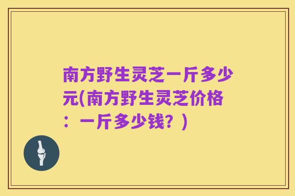 南方野生灵芝一斤多少元(南方野生灵芝价格:一斤多少钱?)