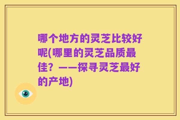 哪个地方的灵芝比较好呢(哪里的灵芝品质最佳?——探寻灵芝最好的产地)