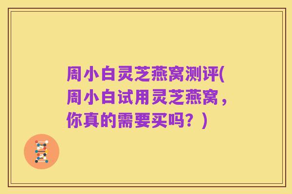 周小白灵芝燕窝测评(周小白试用灵芝燕窝,你真的需要买吗?)