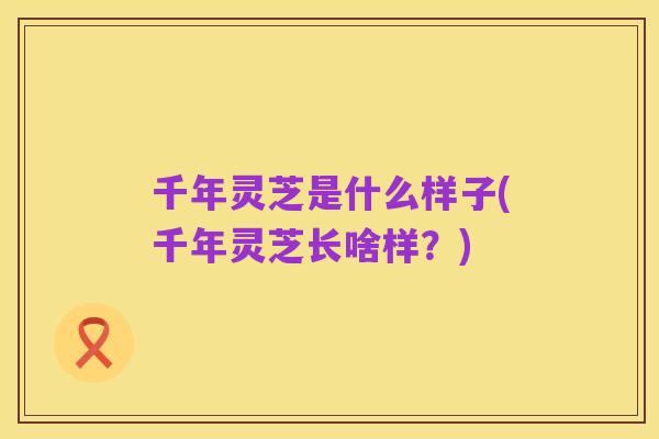 千年灵芝是什么样子(千年灵芝长啥样？)