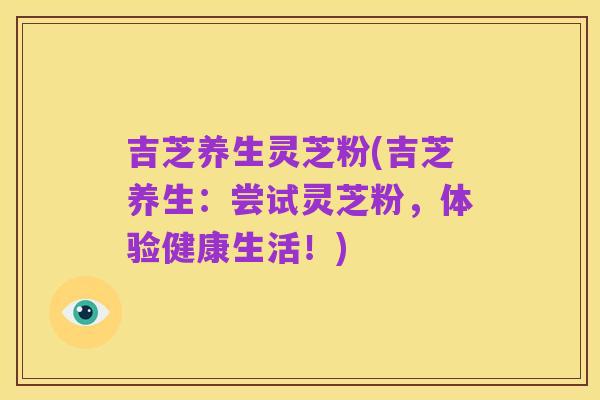 吉芝养生灵芝粉(吉芝养生：尝试灵芝粉，体验健康生活！)
