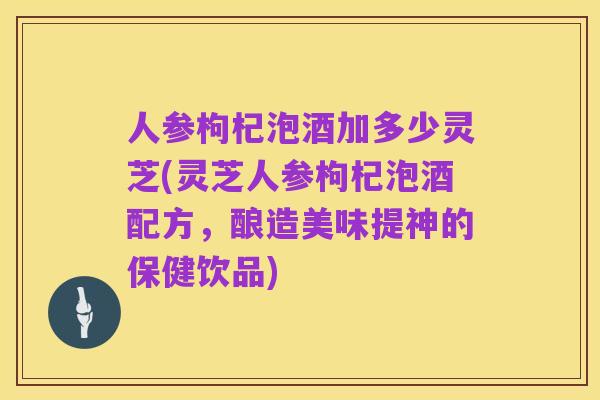 人参枸杞泡酒加多少灵芝(灵芝人参枸杞泡酒配方,酿造美味提神的保健饮品)