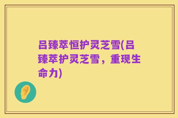 吕臻萃恒护灵芝雪(吕臻萃护灵芝雪,重现生命力)