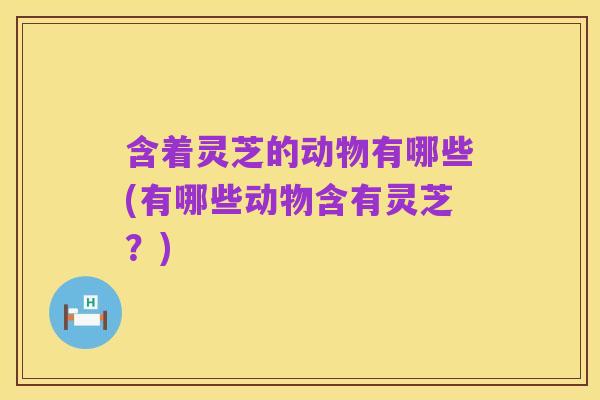含着灵芝的动物有哪些(有哪些动物含有灵芝?)
