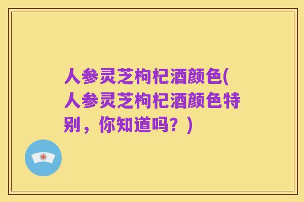 人参灵芝枸杞酒颜色(人参灵芝枸杞酒颜色特别,你知道吗?)
