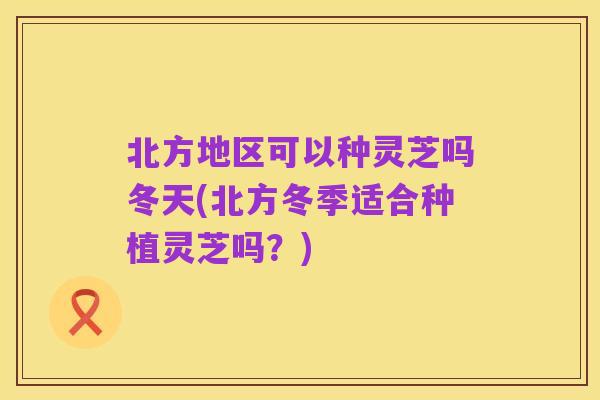 北方地区可以种灵芝吗冬天(北方冬季适合种植灵芝吗？)