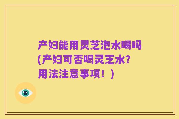 产妇能用灵芝泡水喝吗(产妇可否喝灵芝水?用法注意事项!)