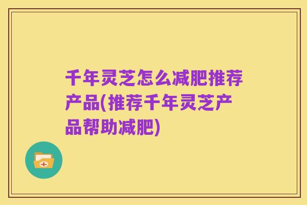 千年灵芝怎么减肥推荐产品(推荐千年灵芝产品帮助减肥)