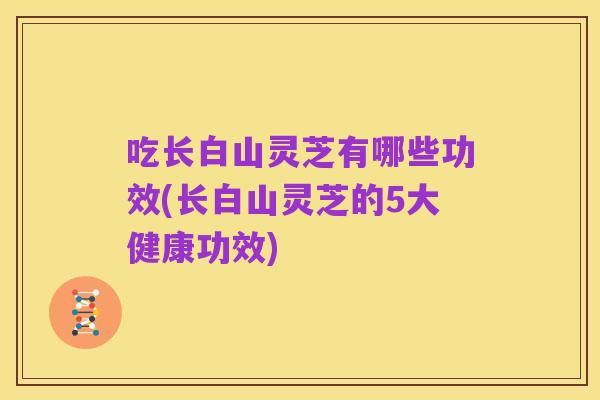 吃长白山灵芝有哪些功效(长白山灵芝的5大健康功效)