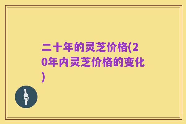 二十年的灵芝价格(20年内灵芝价格的变化)