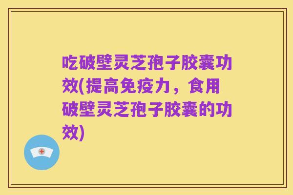 吃破壁灵芝孢子胶囊功效(提高免疫力，食用破壁灵芝孢子胶囊的功效)