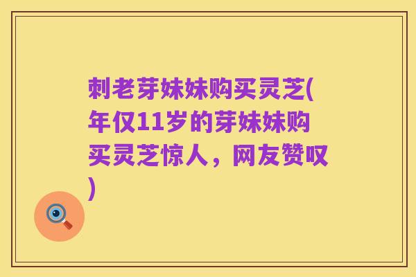 刺老芽妹妹购买灵芝(年仅11岁的芽妹妹购买灵芝惊人，网友赞叹)