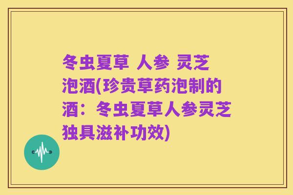 冬虫夏草 人参 灵芝泡酒(珍贵草药泡制的酒:冬虫夏草人参灵芝独具滋补功效)
