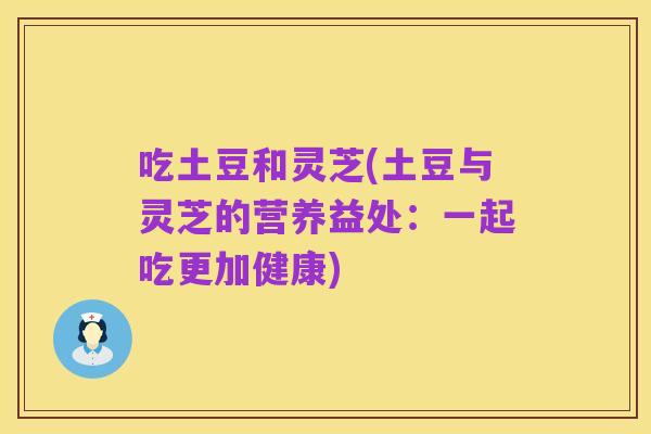 吃土豆和灵芝(土豆与灵芝的营养益处:一起吃更加健康)
