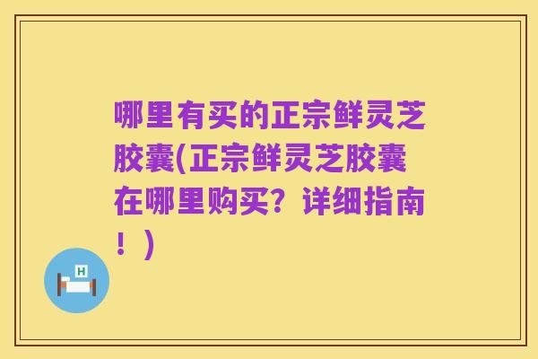哪里有买的正宗鲜灵芝胶囊(正宗鲜灵芝胶囊在哪里购买?详细指南!)