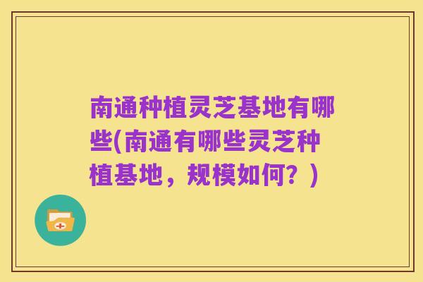 南通种植灵芝基地有哪些(南通有哪些灵芝种植基地,规模如何?)
