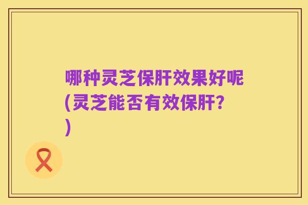 哪种灵芝保肝效果好呢(灵芝能否有效保肝?)