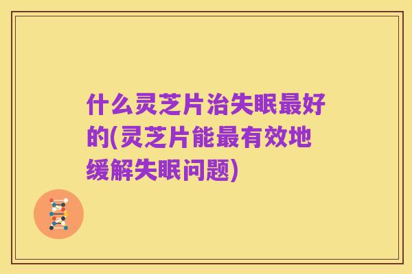 什么灵芝片治失眠最好的(灵芝片能最有效地缓解失眠问题)