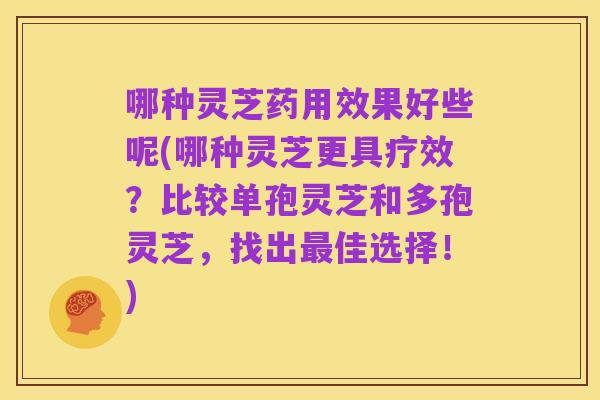 哪种灵芝药用效果好些呢(哪种灵芝更具疗效?比较单孢灵芝和多孢灵芝,找出最佳选择!)