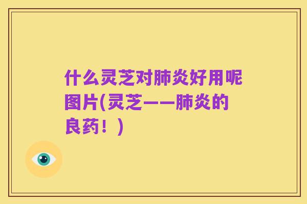 什么灵芝对肺炎好用呢图片(灵芝——肺炎的良药!)