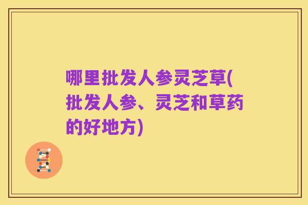 哪里批发人参灵芝草(批发人参、灵芝和草药的好地方)