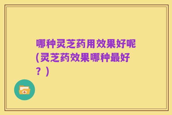 哪种灵芝药用效果好呢(灵芝药效果哪种最好？)