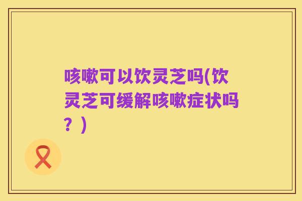 咳嗽可以饮灵芝吗(饮灵芝可缓解咳嗽症状吗?)