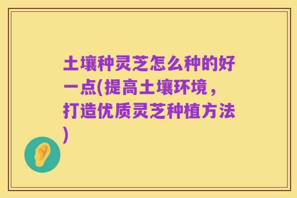土壤种灵芝怎么种的好一点(提高土壤环境，打造优质灵芝种植方法)