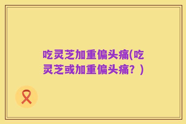 吃灵芝加重偏头痛(吃灵芝或加重偏头痛？)