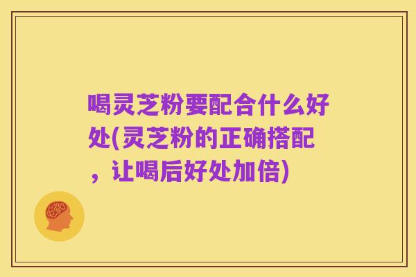 喝灵芝粉要配合什么好处(灵芝粉的正确搭配，让喝后好处加倍)