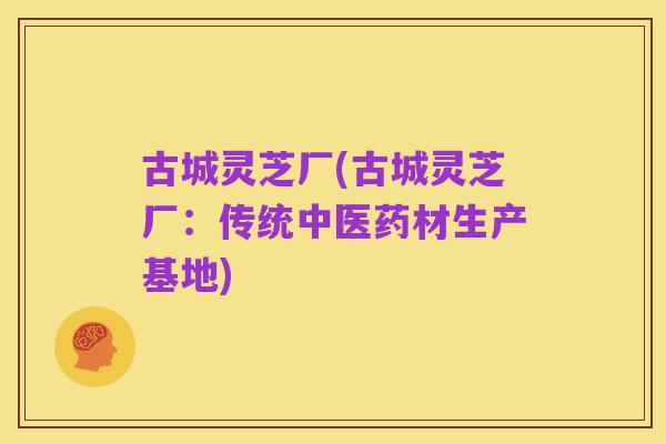 古城灵芝厂(古城灵芝厂:传统中医药材生产基地)