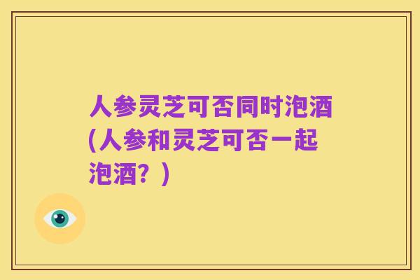 人参灵芝可否同时泡酒(人参和灵芝可否一起泡酒？)