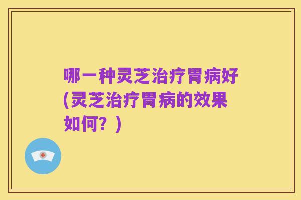 哪一种灵芝治疗胃病好(灵芝治疗胃病的效果如何？)