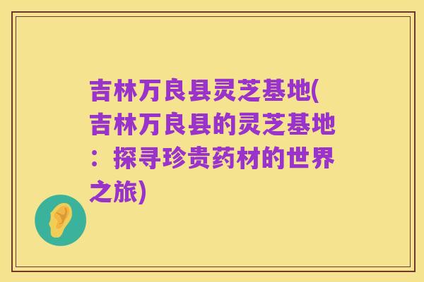 吉林万良县灵芝基地(吉林万良县的灵芝基地：探寻珍贵药材的世界之旅)